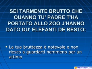SEI TARMENTE BRUTTO CHESEI TARMENTE BRUTTO CHE
QUANNO TU' PADRE T'HAQUANNO TU' PADRE T'HA
PORTATO ALLO ZOO J'HANNOPORTATO ALLO ZOO J'HANNO
DATO DU' ELEFANTI DE RESTO:DATO DU' ELEFANTI DE RESTO:
 La tua bruttezza è notevole e nonLa tua bruttezza è notevole e non
riesco a guardarti nemmeno per unriesco a guardarti nemmeno per un
attimoattimo
 