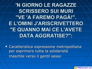 'N GIORNO LE RAGAZZE'N GIORNO LE RAGAZZE
SCRISSERO SUI MURISCRISSERO SUI MURI
"VE 'A FAREMO PAGÀ!"."VE 'A FAREMO PAGÀ!".
E L'OMINI J'ARISCRIVETTEROE L'OMINI J'ARISCRIVETTERO
"E QUANNO MAI CE L'AVETE"E QUANNO MAI CE L'AVETE
DATA AGGRATISE?":DATA AGGRATISE?":
 Caratteristica espressione metropolitanaCaratteristica espressione metropolitana
per esprimere tutta la solidarietàper esprimere tutta la solidarietà
maschile verso il gentil sessomaschile verso il gentil sesso
 