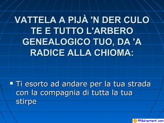 VATTELA A PIJÀ 'N DER CULOVATTELA A PIJÀ 'N DER CULO
TE E TUTTO L'ARBEROTE E TUTTO L'ARBERO
GENEALOGICO TUO, DA 'AGENEALOGICO TUO, DA 'A
RADICE ALLA CHIOMA:RADICE ALLA CHIOMA:
 Ti esorto ad andare per la tua stradaTi esorto ad andare per la tua strada
con la compagnia di tutta la tuacon la compagnia di tutta la tua
stirpestirpe
 
