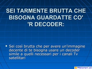 SEI TARMENTE BRUTTA CHESEI TARMENTE BRUTTA CHE
BISOGNA GUARDATTE CO'BISOGNA GUARDATTE CO'
'R DECODER:'R DECODER:
 Sei così brutta che per avere un'immagineSei così brutta che per avere un'immagine
decente di te bisogna usare un decoderdecente di te bisogna usare un decoder
simile a quelli necessari per i canali Tvsimile a quelli necessari per i canali Tv
satellitarisatellitari
 