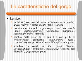 Le caratteristiche del gergo Lessico: metatesi (inversione di suoni all’interno della parola):  antefo  ‘servo’ < fante;  aronte  ‘pane’ < artone inserimento di r o l:  cospa / crospa  ‘casa’,  coca / cocla  ‘noce’,  paltone / poltrone  ‘vagabondo, marginale’,  pelanda / pelandra  ‘mantello’ cambio delle velari k, g con t o con p, b, f:  crusca / trusca  ‘elimosina’,  calchi / balchi  ‘occhi’,  strocca / stroppa  ‘prostituta’,  morch ì / morfire  ‘mangiare’ scambio fra vocali i/u, i/a:  rif / ruffo  ‘fuoco’,  turingu / titingu  ‘formaggio’,  bisca / busca  ‘legnetto, filo di paglia’,  spiga / spago  ‘paura’ 