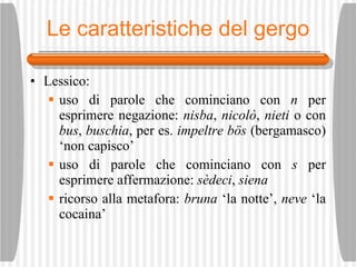 Le caratteristiche del gergo Lessico: uso di parole che cominciano con  n  per esprimere negazione:  nisba ,  nicolò ,  nieti  o con  bus ,  buschia , per es.  impeltre b ös  (bergamasco) ‘non capisco’ uso di parole che cominciano con  s  per esprimere affermazione:  s èd e ci ,  siena ricorso alla metafora:  bruna  ‘la notte’,  neve  ‘la cocaina’ 