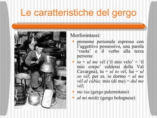 Le caratteristiche del gergo Morfosintassi: pronome personale espresso con l’aggettivo possessivo, una parola ‘vuota’ e il verbo alla terza persona:  io =  ul me v él  (‘il mio velo’ = ‘il mio corpo’ calderai della Val Cavargna), tu =  ul to v él , lui =  ul so v él ; per es. io dormo =  ul me v él   al c ùbia;  mio (di me) =  dul me v él ;  me isa  (gergo palermitano) al mi m èd i z  (gergo bolognese) 