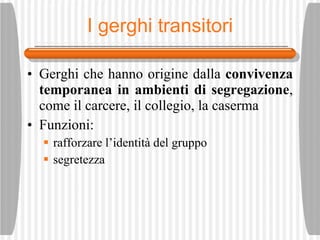 I gerghi transitori Gerghi che hanno origine dalla  convivenza temporanea in ambienti di segregazione , come il carcere, il collegio, la caserma  Funzioni:  rafforzare l’identit à  del gruppo  segretezza 