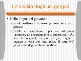 La vitalit à degli usi gergali Nella lingua dei giovani: parole suffissate in –oso:  palloso ,  incazzoso ,  pizzoso parole ed espressioni, per es.  allargarsi  ‘assumere un atteggiamento di superiorit à ’ ( ehi, non t’allargare );  ciospo ,  ciospa  ‘ragazzo, ragazza o cosa del tutto priva di attrattiva’ gergalismo degli ambienti mafiosi 