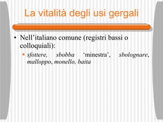 La vitalit à degli usi gergali Nell’italiano comune (registri bassi o colloquiali): sfottere, sbobba  ‘minestra’,  sbolognare ,  malloppo ,  monello, baita 