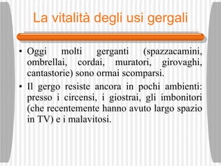 La vitalit à degli usi gergali Oggi molti gerganti (spazzacamini, ombrellai, cordai, muratori, girovaghi, cantastorie) sono ormai scomparsi.  Il gergo resiste ancora in pochi ambienti: presso i circensi, i giostrai, gli imbonitori (che recentemente hanno avuto largo spazio in TV) e i malavitosi. 