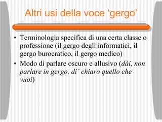 Altri usi della voce ‘gergo’ Terminologia specifica di una certa classe o professione (il gergo degli informatici, il gergo burocratico, il gergo medico) Modo di parlare oscuro e allusivo ( d ài ,  non parlare in gergo, di’ chiaro quello che vuoi ) 
