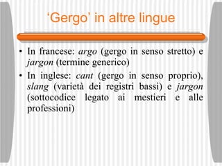 ‘ Gergo’ in altre lingue In francese:  argo  (gergo in senso stretto) e  jargon  (termine generico) In inglese:  cant  (gergo in senso proprio),  slang  (variet à  dei registri bassi) e  jargon  (sottocodice legato ai mestieri e alle professioni) 