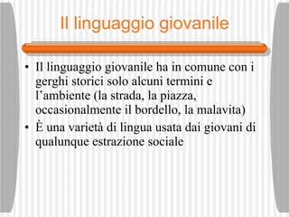 Il linguaggio giovanile Il linguaggio giovanile ha in comune con i gerghi storici solo alcuni termini e l’ambiente (la strada, la piazza, occasionalmente il bordello, la malavita) È  una variet à  di lingua usata dai giovani di qualunque estrazione sociale 