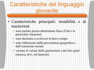 Caratteristiche del linguaggio  giovanile Caratteristiche principali: instabilit à  e di trasitoriet à sono parlate presso determinate fasce d’et à  e in particolari situazioni  sono destinate a evolversi in breve tempo sono influenzate dalla provenienza geografica e dall’estrazione sociale variano al variare delle generazioni e dei loro gusti (musica, divi, siti Internet)   