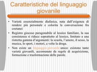 Caratteristiche del linguaggio  giovanile Variet à  essenzialmente diafasica, nata dall’esigenza di rendere pi ù  personale e colorita la conversazione fra coetanei Registro giocoso paragonabile al lessico familiare, la sua consistenza si riduce soprattutto al lessico, limitato a una ristretta gamma d’argomenti: la scuola, l’amore, il sesso, la musica, lo sport, i motori, a volte la droga. Non esiste un  linguaggio giovanile  unico: esistono tante variet à  giovanili, accomunate da regole di acquisizione, formazione e trasformazione delle parole. 