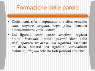 Formazione delle parole Disfemismi, riferiti soprattutto alla sfera sessuale:  culo, scopare, scopata, sega, pizza  ‘persona noiosa/membro virile’,  cazzo Usi figurati:  cesso ,  cozza, scorfano  ‘ragazza brutta’,  braccino  ‘tirchio’,  gasarsi  ‘darsi delle arie’,  spararsi un disco, una sigaretta  ‘ascoltare un disco, fumarsi una sigaretta’;  camom ìl lati  ‘calmati’,  allupato  ‘che ha forti pulsioni erotiche’ 