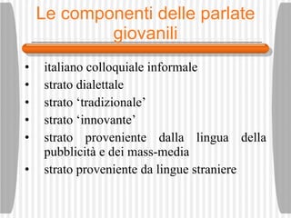 Le componenti delle parlate giovanili italiano colloquiale informale strato dialettale strato ‘tradizionale’ strato ‘innovante’ strato proveniente dalla lingua della pubblicit à  e dei mass-media strato proveniente da lingue straniere 