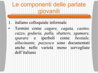 Le componenti delle parlate giovanili italiano colloquiale informale Termini come  cagare, cagata, casino, cazzo, goduria, palla, sbattere, sgamare, sparare  e iperboli come  bestiale, allucinante, pazzesco  sono documentati anche nelle variet à  meno sorvegliate dell’italiano 