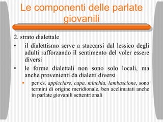 Le componenti delle parlate giovanili 2. strato dialettale il dialettismo serve a staccarsi dal lessico degli adulti rafforzando il sentimento del voler essere diversi le forme dialettali non sono solo locali, ma anche provenienti da dialetti diversi per es.  appicciare, capa, minchia, lambascione , sono termini di origine meridionale, ben acclimatati anche in parlate giovanili settentrionali 