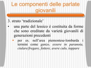 Le componenti delle parlate giovanili 3. strato ‘tradizionale’ una parte del lessico  è  costituita da forme che sono ereditate da variet à  giovanili di generazioni precedenti per es. nell’area piemontese-lombarda i termini come  ganzo, essere in paranoia, ciulare/fregare, fottere, avere culo, toppare 