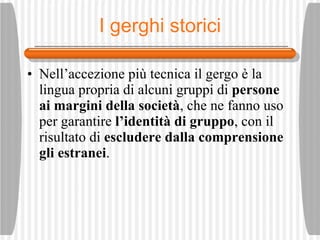 I gerghi storici Nell’accezione pi ù  tecnica il gergo  è  la lingua propria di alcuni gruppi di  persone ai margini della societ à , che ne fanno uso per garantire  l’identit à  di gruppo , con il risultato di  escludere dalla comprensione gli estranei . 