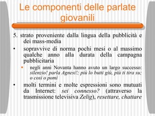 Le componenti delle parlate giovanili 5. strato proveniente dalla lingua della pubblicit à  e dei mass-media sopravvive di norma pochi mesi o al massimo qualche anno alla durata della campagna pubblicitaria negli anni Novanta hanno avuto un largo successo:  silenzio! parla Agnesi!; pi ù  lo butti gi ù , pi ù  ti tira su; o cos ì  o pom ì molti termini e molte espressioni sono mutuati da Internet:  sei connesso?  (attraverso la trasmissione televisiva  Zelig ),  resettare, chattare 