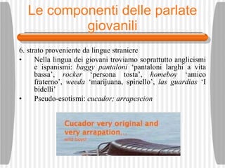 Le componenti delle parlate giovanili 6. strato proveniente da lingue straniere Nella lingua dei giovani troviamo soprattutto anglicismi e ispanismi:  baggy   pantaloni  ‘pantaloni larghi a vita bassa’,  rocker  ‘persona tosta’,  homeboy  ‘amico fraterno’,  weeda  ‘marijuana, spinello’,  las guardias  ‘I bidelli’ Pseudo-esotismi:  cucador; arrapescion 