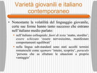 Variet à giovanili e italiano contemporaneo Nonostante la volatilit à  del linguaggio giovanile, certe sue forme hanno tanto successo che entrano nell’italiano medio parlato: nell’italiano colloquiale:  fuori di testa  ‘matto, stordito’;  essere schizzato  ‘essere nervosissimo, manifestare comportamenti squilibrati’ nella lingua sub-standard sono stati accolti termini romaneschi come  sgamare  ‘intuire, scoprire’,  paraculo  ‘persona che sa sfruttare le situazioni a proprio vantaggio’ 