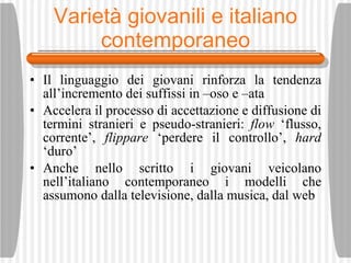 Variet à giovanili e italiano contemporaneo Il linguaggio dei giovani rinforza la tendenza all’incremento dei suffissi in –oso e –ata Accelera il processo di accettazione e diffusione di termini stranieri e pseudo-stranieri:  flow  ‘flusso, corrente’,  flippare  ‘perdere il controllo’,  hard  ‘duro’ Anche nello scritto i giovani veicolano nell’italiano contemporaneo i modelli che assumono dalla televisione, dalla musica, dal web 