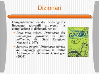 Dizionari I linguisti hanno tentato di catalogare i linguaggi giovanili attraverso la compilazione di dizionari, per es. Peso vero sclero. Dizionario del linguaggio giovanile di fine millennio , di Gian Ruggiero Manzoni (1997) Scrostati gaggio! Dizionario storico dei linguaggi giovanili , di Renzo Ambrogio e Giovanni Casalegno (2004) 