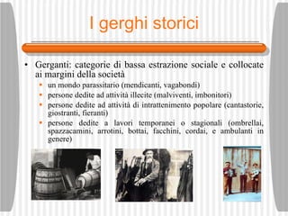 I gerghi storici Gerganti: categorie di bassa estrazione sociale e collocate ai margini della societ à un mondo parassitario (mendicanti, vagabondi)  persone dedite ad attivit à  illecite (malviventi, imbonitori)  persone dedite ad attivit à  di intrattenimento popolare (cantastorie, giostranti, fieranti)  persone dedite a lavori temporanei o stagionali (ombrellai, spazzacamini, arrotini, bottai, facchini, cordai, e ambulanti in genere) 