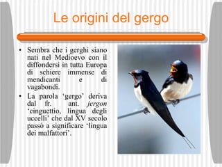 Le origini del gergo Sembra che i gerghi siano nati nel Medioevo con il diffondersi in tutta Europa di schiere immense di mendicanti e di vagabondi.  La parola ‘gergo’ deriva dal fr.  ant.  jergon  ‘cinguett ìo , lingua degli uccelli’ che dal XV secolo pass ò  a significare ‘lingua dei malfattori’. 