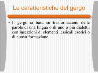 Le caratteristiche del gergo Il gergo si basa su trasformazioni delle parole di una lingua o di uno o pi ù  dialetti, con inserzioni di elementi lessicali esotici o di nuova formazione. 