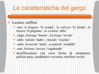 Le caratteristiche del gergo Lessico: suffissi -oso:  le fangose  ‘le scarpe’,  la calcosa  ‘la strada’,  la buiosa  ‘la prigione’,  la verdosa  ‘erba’ -engo:  fratengo  ‘buono’,  berlengo  ‘tavolo’ -aldo:  rufaldo  ‘ladro’,  rimaldo  ‘vecchio’ -ardo:  bernarda  ‘notte’,  scanfarde  ‘scodelle’ -one:  birbone ,  barone  ‘vagabondo’ desuffissazione con varie forme di storpiatura: polizia> pula , carabinieri> caramba , morfina> morfa 