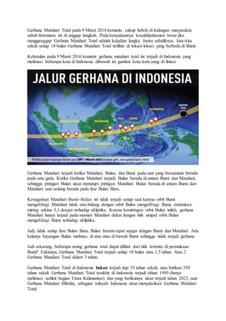 Gerhana Matahari Total pada 9 Maret 2016 kemarin, cukup heboh di kalangan masyarakat,
sebab fenomena ini di anggap langkah. Pada kenyataannya kesalahpahaman besar jika
mengganggap Gerhana Matahari Total adalah kejadian langka. Justru sebaliknya, kira-kira
sekali setiap 18 bulan Gerhana Matahari Total terlihat di lokasi-lokasi yang berbeda di Bumi.
Kebetulan pada 9 Maret 2016 kemarin gerhana matahari total ini terjadi di Indonesia yang
melintasi beberapa kota di Indonesia dibawah ini gambar kota-kota yang di lintasi
Gerhana Matahari terjadi ketika Matahari, Bulan, dan Bumi pada saat yang bersamaan berada
pada satu garis. Ketika Gerhana Matahari terjadi, Bulan berada di antara Bumi dan Matahari,
sehingga piringan Bulan akan menutupi piringan Matahari. Bulan berada di antara Bumi dan
Matahari saat sedang berada pada fase Bulan Baru.
Kesegarisan Matahari–Bumi–Bulan ini tidak terjadi setiap saat karena orbit Bumi
mengelilingi Matahari tidak satu bidang dengan orbit Bulan mengelilingi Bumi, melainkan
miring sekitar 5,1 derajat terhadap ekliptika. Karena kemiringan orbit Bulan inilah, gerhana
Matahari hanya terjadi pada momen Matahari dekat dengan titik simpul orbit Bulan
mengelilingi Bumi terhadap ekliptika.
Jadi, tidak setiap fase Bulan Baru, Bulan berada tepat sejajar dengan Bumi dan Matahari. Ada
kalanya bayangan Bulan melintas di atas atau di bawah Bumi sehingga tidak terjadi gerhana.
Jadi sekarang, Seberapa sering gerhana total dapat dilihat dari titik tertentu di permukaan
Bumi? Faktanya, Gerhana Matahari Total terjadi setiap 18 bulan atau 1,5 tahun. Atau 2
Gerhana Matahari Total dalam 3 tahun.
Gerhana Matahari Total di Indonesia bukan terjadi tiap 33 tahun sekali, atau bahkan 350
tahun sekali. Gerhana Matahari Total terakhir di Indonesia terjadi tahun 1995 (hanya
melintasi sedikit bagian Utara Kalimantan) dan yang berikutnya akan terjadi tahun 2023, saat
Gerhana Matahari Hibrida, sebagian wilayah Indonesia akan menyaksikan Gerhana Matahari
Total.
 