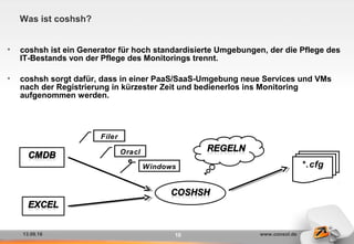 13.09.16 www.consol.de10
Was ist coshsh?
• coshsh ist ein Generator für hoch standardisierte Umgebungen, der die Pflege des
IT-Bestands von der Pflege des Monitorings trennt.
• coshsh sorgt dafür, dass in einer PaaS/SaaS-Umgebung neue Services und VMs
nach der Registrierung in kürzester Zeit und bedienerlos ins Monitoring
aufgenommen werden.
*.cfg
Filer
Windows
Oracl
e
 