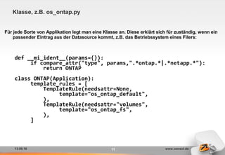 13.09.16 www.consol.de11
Klasse, z.B. os_ontap.py
Für jede Sorte von Applikation legt man eine Klasse an. Diese erklärt sich für zuständig, wenn ein
passender Eintrag aus der Datasource kommt, z.B. das Betriebssystem eines Filers:
def __mi_ident__(params={}):
if compare_attr("type", params,".*ontap.*|.*netapp.*"):
return ONTAP
class ONTAP(Application):
template_rules = [
TemplateRule(needsattr=None,
template="os_ontap_default",
),
TemplateRule(needsattr="volumes",
template="os_ontap_fs",
),
]
 