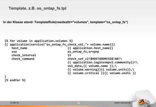 13.09.16 www.consol.de13
Template, z.B. os_ontap_fs.tpl
In der Klasse stand: TemplateRule(needsattr="volumes", template="os_ontap_fs")
{% for volume in application.volumes %}
{{ application|service("os_ontap_fs_check_vol_"+ volume.name)}}
host_name {{ application.host_name}}
use os_ontap_fs,srvpnp
check_interval 15
check_command check_naf_v2!$HOSTADDRESS$!60!
{{ application.loginsnmpv2.community}}!
vol_data,{{ volume.name }},
{{ volume.warning}}{{ volume.units}},
{{ volume.critical }}{{ volume.units }}
}
{% endfor %}
 