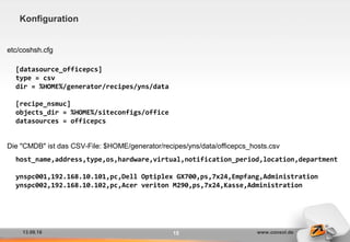 13.09.16 www.consol.de15
Konfiguration
etc/coshsh.cfg
Die "CMDB" ist das CSV-File: $HOME/generator/recipes/yns/data/officepcs_hosts.csv
[datasource_officepcs]
type = csv
dir = %HOME%/generator/recipes/yns/data
[recipe_nsmuc]
objects_dir = %HOME%/siteconfigs/office
datasources = officepcs
host_name,address,type,os,hardware,virtual,notification_period,location,department
ynspc001,192.168.10.101,pc,Dell Optiplex GX700,ps,7x24,Empfang,Administration
ynspc002,192.168.10.102,pc,Acer veriton M290,ps,7x24,Kasse,Administration
 
