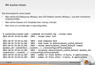 13.09.16 www.consol.de16
Wir kochen Hosts
Das Kochrezept für nsmuc lautet:
• Man nehme die Datasource officepcs, also CSV-Dateien namens officepcs_* aus dem Verzeichnis
recipes/yns/data
• Man nehme Classes und Templates (hier: host.py, host.tpl)
• Man rühre um und fülle alles in siteconfigs/office
$ coshsh/bin/coshsh-cook --cookbook etc/coshsh.cfg --recipe nsmuc
2013-10-19 23:24:13,409 - INFO - recipe nsmuc init
...
2013-10-19 23:24:13,565 - INFO - load template host
2013-10-19 23:24:13,565 - INFO - load items to datarecipient_coshsh_default
2013-10-19 23:24:13,565 - INFO - recipe datarecipient_coshsh_default remove
dynamic_dir coshsh/bin/../coshsh/../../siteconfigs/office/dynamic
2013-10-19 23:24:13,565 - INFO - recipient datarecipient_coshsh_default dynamic_dir
coshsh/bin/../coshsh/../../siteconfigs/office/dynamic
2013-10-19 23:24:13,565 - INFO - number of files before: 0 hosts, 0 applications
2013-10-19 23:24:13,565 - INFO - number of files after: 2 hosts, 0 applications
 