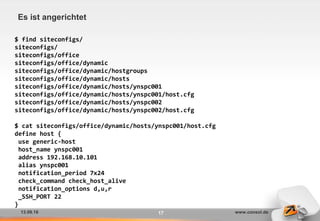 13.09.16 www.consol.de17
Es ist angerichtet
$ find siteconfigs/
siteconfigs/
siteconfigs/office
siteconfigs/office/dynamic
siteconfigs/office/dynamic/hostgroups
siteconfigs/office/dynamic/hosts
siteconfigs/office/dynamic/hosts/ynspc001
siteconfigs/office/dynamic/hosts/ynspc001/host.cfg
siteconfigs/office/dynamic/hosts/ynspc002
siteconfigs/office/dynamic/hosts/ynspc002/host.cfg
$ cat siteconfigs/office/dynamic/hosts/ynspc001/host.cfg
define host {
use generic-host
host_name ynspc001
address 192.168.10.101
alias ynspc001
notification_period 7x24
check_command check_host_alive
notification_options d,u,r
_SSH_PORT 22
}
 