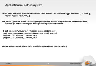 13.09.16 www.consol.de20
Applikationen - Betriebssystem
Jeder Host bekommt eine Applikation mit dem Namen "os" und dem Typ "Windows", "Linux" [,
"IOS", "ESX", "OnTAP",...]
Für jeden Typ muss eine Klasse angezogen werden. Deren TemplateRules bestimmen dann,
welche tpl-Dateien in Nagios-Konfigfiles umgewandelt werden.
Woher weiss coshsh, dass dafür eine Windows-Klasse zuständig ist?
$ cat recipes/yns/data/officepcs_applications.csv
host_name,name,type,component,version,check_period
ynspc001,os,Windows,,2008R2,7x24
ynspc002,os,Windows,,2008R2,7x24
 