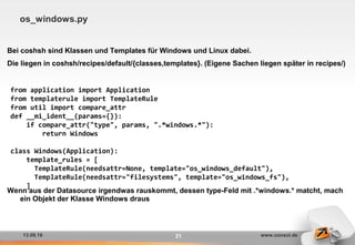 13.09.16 www.consol.de21
os_windows.py
Bei coshsh sind Klassen und Templates für Windows und Linux dabei.
Die liegen in coshsh/recipes/default/{classes,templates}. (Eigene Sachen liegen später in recipes/)
Wenn aus der Datasource irgendwas rauskommt, dessen type-Feld mit .*windows.* matcht, mach
ein Objekt der Klasse Windows draus
from application import Application
from templaterule import TemplateRule
from util import compare_attr
def __mi_ident__(params={}):
if compare_attr("type", params, ".*windows.*"):
return Windows
class Windows(Application):
template_rules = [
TemplateRule(needsattr=None, template="os_windows_default"),
TemplateRule(needsattr="filesystems", template="os_windows_fs"),
]
 