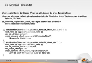 13.09.16 www.consol.de22
os_windows_default.tpl
Wenn es ein Objekt der Klasse Windows gibt, besagt die erste TemplateRule:
Nimm os_windows_default.tpl und ersetze darin die Platzhalter durch Werte aus den jeweiligen
Zeile im CSV-File.
os_windows_*.tpl und os_linux_*.tpl liegen coshsh bei. Sie sind in
coshsh/recipes/default/templates
{{ application|service("os_windows_default_check_nsclient") }}
host_name {{ application.host_name }}
use os_windows_default
check_command check_nrpe_arg!60!checkUpTime!
MinWarn=5m MinCrit=1m
}
{{ application|service("os_windows_default_check_cpu") }}
host_name {{ application.host_name }}
use os_windows_default,srv-pnp
max_check_attempts 10
check_command check_nrpe_arg!60!checkCPU!
warn=80 crit=90 time=5m time=1m time=30s
}
 