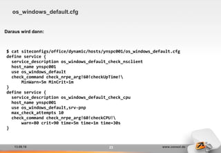 13.09.16 www.consol.de23
os_windows_default.cfg
Daraus wird dann:
$ cat siteconfigs/office/dynamic/hosts/ynspc001/os_windows_default.cfg
define service {
service_description os_windows_default_check_nsclient
host_name ynspc001
use os_windows_default
check_command check_nrpe_arg!60!checkUpTime!
MinWarn=5m MinCrit=1m
}
define service {
service_description os_windows_default_check_cpu
host_name ynspc001
use os_windows_default,srv-pnp
max_check_attempts 10
check_command check_nrpe_arg!60!checkCPU!
warn=80 crit=90 time=5m time=1m time=30s
}
 