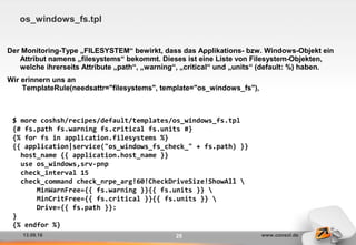 13.09.16 www.consol.de25
os_windows_fs.tpl
Der Monitoring-Type „FILESYSTEM“ bewirkt, dass das Applikations- bzw. Windows-Objekt ein
Attribut namens „filesystems“ bekommt. Dieses ist eine Liste von Filesystem-Objekten,
welche ihrerseits Attribute „path“, „warning“, „critical“ und „units“ (default: %) haben.
Wir erinnern uns an
TemplateRule(needsattr="filesystems", template="os_windows_fs"),
$ more coshsh/recipes/default/templates/os_windows_fs.tpl
{# fs.path fs.warning fs.critical fs.units #}
{% for fs in application.filesystems %}
{{ application|service("os_windows_fs_check_" + fs.path) }}
host_name {{ application.host_name }}
use os_windows,srv-pnp
check_interval 15
check_command check_nrpe_arg!60!CheckDriveSize!ShowAll 
MinWarnFree={{ fs.warning }}{{ fs.units }} 
MinCritFree={{ fs.critical }}{{ fs.units }} 
Drive={{ fs.path }}:
}
{% endfor %}
 