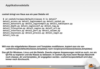 13.09.16 www.consol.de26
Applikationsdetails
coshsh bringt von Haus aus ein paar Details mit
Will man die mitgelieferten Klassen und Templates modifizieren, kopiert man sie von
coshsh/recipes/default/{classes,templates} nach recipes/yns/classes/{classes,templates}
Das gilt für Windows, Linux und die Details. Zwecks eigener Anpassungen reicht es auch, nur ein
tpl-File zu kopieren und die Klasse zu belassen. In coshsh.cfg muss beim Recipe-Abschnitt
noch classes_dir und templates_dir angegeben werden. coshsh/recipes/default wird aber
immer noch durchsucht.
$ cd coshsh/recipes/default/classes $ ls detail*
detail_access.py detail_loginsnmpv2.py detail_socket.py
detail_datastore.py detail_loginsnmpv3.py detail_tablespace.py
detail_depth.py detail_nagiosconf.py detail_tag.py
detail_filesystem.py detail_nagios.py detail_url.py
detail_interface.py detail_port.py detail_volume.py
detail_keyvalues.py detail_process.py detail_login.py
detail_role.py
 