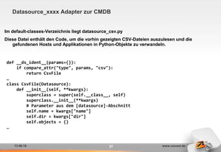13.09.16 www.consol.de27
Datasource_xxxx Adapter zur CMDB
Im default-classes-Verzeichnis liegt datasource_csv.py
Diese Datei enthält den Code, um die vorhin gezeigten CSV-Dateien auszulesen und die
gefundenen Hosts und Applikationen in Python-Objekte zu verwandeln.
def __ds_ident__(params={}):
if compare_attr("type", params, "csv"):
return CsvFile
…
class CsvFile(Datasource):
def __init__(self, **kwargs):
superclass = super(self.__class__, self)
superclass.__init__(**kwargs)
# Parameter aus dem [datasource]-Abschnitt
self.name = kwargs["name"]
self.dir = kwargs["dir"]
self.objects = {}
…
 