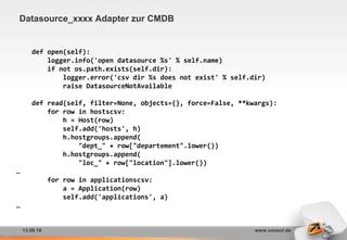 13.09.16 www.consol.de
Datasource_xxxx Adapter zur CMDB
def open(self):
logger.info('open datasource %s' % self.name)
if not os.path.exists(self.dir):
logger.error('csv dir %s does not exist' % self.dir)
raise DatasourceNotAvailable
def read(self, filter=None, objects={}, force=False, **kwargs):
for row in hostscsv:
h = Host(row)
self.add('hosts', h)
h.hostgroups.append(
"dept_" + row["departement".lower())
h.hostgroups.append(
"loc_" + row["location"].lower())
…
for row in applicationscsv:
a = Application(row)
self.add('applications', a)
…
 