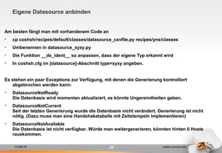13.09.16 www.consol.de29
Eigene Datasource anbinden
Am besten fängt man mit vorhandenem Code an
• cp coshsh/recipes/default/classes/datasource_csvfile.py recipes/yns/classes
• Umbenennen in datasource_xyxy.py
• Die Funktion __ds_ident__ so anpassen, dass der eigene Typ erkannt wird
• In coshsh.cfg im [datasource]-Abschnitt type=xyxy angeben.
Es stehen ein paar Exceptions zur Verfügung, mit denen die Generierung kontrolliert
abgebrochen werden kann:
• DatasourceNotReady
Die Datenbasis wird momentan aktualisiert, es könnte Ungereimtheiten geben.
• DatasourceNotCurrent
Seit der letzten Generierung wurde die Datenbasis nicht verändert. Generierung ist nicht
nötig. (Dazu muss man eine Handshaketabelle mit Zeitstempeln implementieren)
• DatasourceNotAvailable
Die Datenbasis ist nicht verfügbar. Würde man weitergenerieren, könnten hinten 0 Hosts
rauskommen.
 