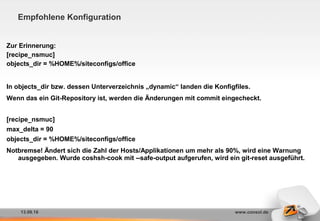 13.09.16 www.consol.de
Empfohlene Konfiguration
Zur Erinnerung:
[recipe_nsmuc]
objects_dir = %HOME%/siteconfigs/office
In objects_dir bzw. dessen Unterverzeichnis „dynamic“ landen die Konfigfiles.
Wenn das ein Git-Repository ist, werden die Änderungen mit commit eingecheckt.
[recipe_nsmuc]
max_delta = 90
objects_dir = %HOME%/siteconfigs/office
Notbremse! Ändert sich die Zahl der Hosts/Applikationen um mehr als 90%, wird eine Warnung
ausgegeben. Wurde coshsh-cook mit --safe-output aufgerufen, wird ein git-reset ausgeführt.
 