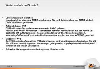 13.09.16 www.consol.de31
Wo ist coshsh im Einsatz?
• Landeshauptstadt München
Ursprünglich an eine neue CMDB angebunden. Bis zur Inbetriebnahme der CMDB wird mit
ODS-Calc-Sheets gearbeitet.
• Automobilbauer XYZ
OS-Monitoring – Serverdaten werden aus der CMDB gelesen.
PaaS / Linux-VM auf Knopfdruck – Serverdaten kommen kontinuierlich aus der Admin-DB.
SaaS / DB-VM auf Knopfdruck – Postgres-Monitoring wird kontinuierlich generiert.
Monitoring-Selfservice-Portal – Applikationsmonitore werden aus einer APEX-DB generiert.
• Discounter XYZ
Ca. 220 Standorte pflegen ihren IT-Bestand in einer zentralen Sharepoint-Applikation. Die MS
SQL-DB wird minütlich gelesen. Änderungen gelangen durch git-Replikation innerhalb von 2
Minuten an die entspr. Lokationen.
• Schweizer Nahrungsmittelverarbeitungsmaschinenhersteller
 