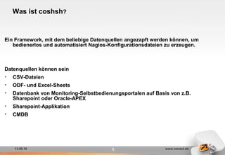 13.09.16 www.consol.de5
Was ist coshsh?
Ein Framework, mit dem beliebige Datenquellen angezapft werden können, um
bedienerlos und automatisiert Nagios-Konfigurationsdateien zu erzeugen.
Datenquellen können sein
• CSV-Dateien
• ODF- und Excel-Sheets
• Datenbank von Monitoring-Selbstbedienungsportalen auf Basis von z.B.
Sharepoint oder Oracle-APEX
• Sharepoint-Applikation
• CMDB
 